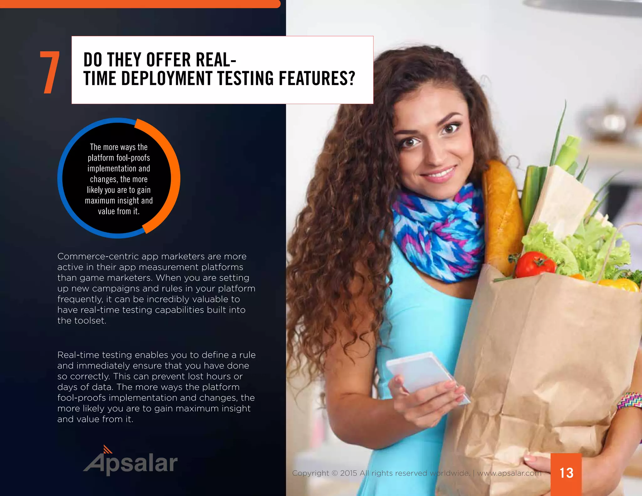 13Copyright © 2015 All rights reserved worldwide. | www.apsalar.com
Commerce-centric app marketers are more
active in their app measurement platforms
than game marketers. When you are setting
up new campaigns and rules in your platform
frequently, it can be incredibly valuable to
have real-time testing capabilities built into
the toolset.
Real-time testing enables you to define a rule
and immediately ensure that you have done
so correctly. This can prevent lost hours or
days of data. The more ways the platform
fool-proofs implementation and changes, the
more likely you are to gain maximum insight
and value from it.
7 DO THEY OFFER REAL-
TIME DEPLOYMENT TESTING FEATURES?
The more ways the
platform fool-proofs
implementation and
changes, the more
likely you are to gain
maximum insight and
value from it.
 