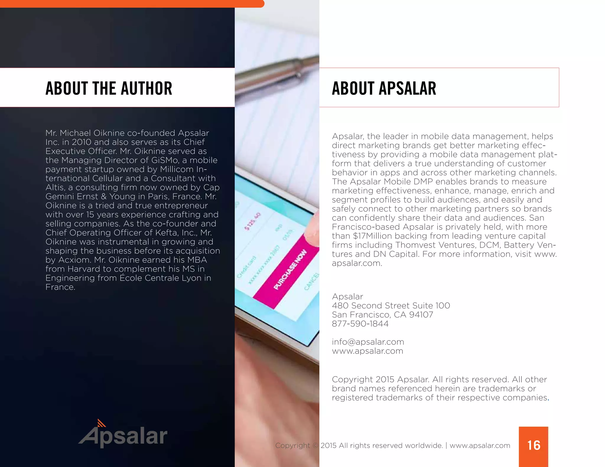 ABOUT THE AUTHOR
Mr. Michael Oiknine co-founded Apsalar
Inc. in 2010 and also serves as its Chief
Executive Officer. Mr. Oiknine served as
the Managing Director of GiSMo, a mobile
payment startup owned by Millicom In-
ternational Cellular and a Consultant with
Altis, a consulting firm now owned by Cap
Gemini Ernst & Young in Paris, France. Mr.
Oiknine is a tried and true entrepreneur
with over 15 years experience crafting and
selling companies. As the co-founder and
Chief Operating Officer of Kefta, Inc., Mr.
Oiknine was instrumental in growing and
shaping the business before its acquisition
by Acxiom. Mr. Oiknine earned his MBA
from Harvard to complement his MS in
Engineering from École Centrale Lyon in
France. 	
ABOUT APSALAR
Apsalar, the leader in mobile data management, helps
direct marketing brands get better marketing effec-
tiveness by providing a mobile data management plat-
form that delivers a true understanding of customer
behavior in apps and across other marketing channels.
The Apsalar Mobile DMP enables brands to measure
marketing effectiveness, enhance, manage, enrich and
segment profiles to build audiences, and easily and
safely connect to other marketing partners so brands
can confidently share their data and audiences. San
Francisco-based Apsalar is privately held, with more
than $17Million backing from leading venture capital
firms including Thomvest Ventures, DCM, Battery Ven-
tures and DN Capital. For more information, visit www.
apsalar.com.
Apsalar
480 Second Street Suite 100
San Francisco, CA 94107
877-590-1844
info@apsalar.com
www.apsalar.com
Copyright 2015 Apsalar. All rights reserved. All other
brand names referenced herein are trademarks or
registered trademarks of their respective companies.
16Copyright © 2015 All rights reserved worldwide. | www.apsalar.com
 