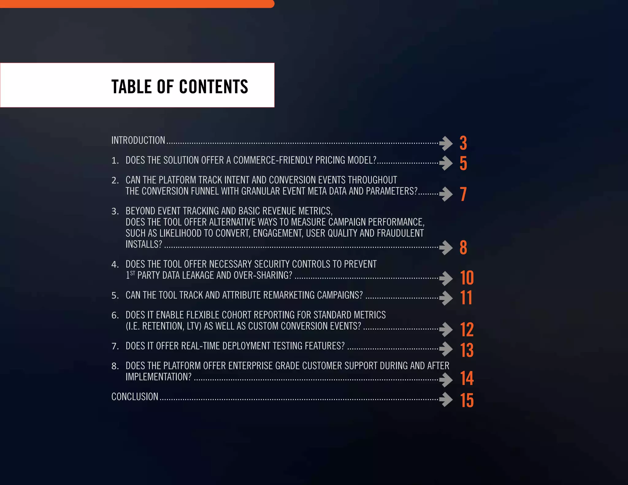 INTRODUCTION.............................................................................................................................
1.	 Does the Solution Offer a Commerce-Friendly Pricing Model?.................................
2.	 Can the Platform track intent and conversion events throughout
the conversion funnel with granular event meta data AND parameters?...............
3.	 Beyond event tracking and BASIC REVENUE metrics,
Does the Tool Offer alternative WAYS to MEASURE CAMPAIGN Performance,
SUCH AS likelihood to convert, engagement, user quality AND fraudulent
installs?..............................................................................................................................
4.	 Does the tool offer NECESSARY security controls to Prevent
1st
party Data Leakage AND OVER-sharing?.....................................................................
5.	 can the tool Track and attribute remarketing campaigns?......................................
6.	 Does It enable Flexible Cohort Reporting for standard metrics
(i.e. Retention, LTV) as well AS custom conversion events?.......................................
7.	 DoES IT Offer Real-Time Deployment Testing Features?..............................................
8.	 Does the PLATFORM Offer Enterprise Grade Customer Support During and After
Implementation?.................................................................................................................
CONCLUSION................................................................................................................................
TABLE OF CONTENTS
3
5
7
8
10
11
12
13
14
15
 
