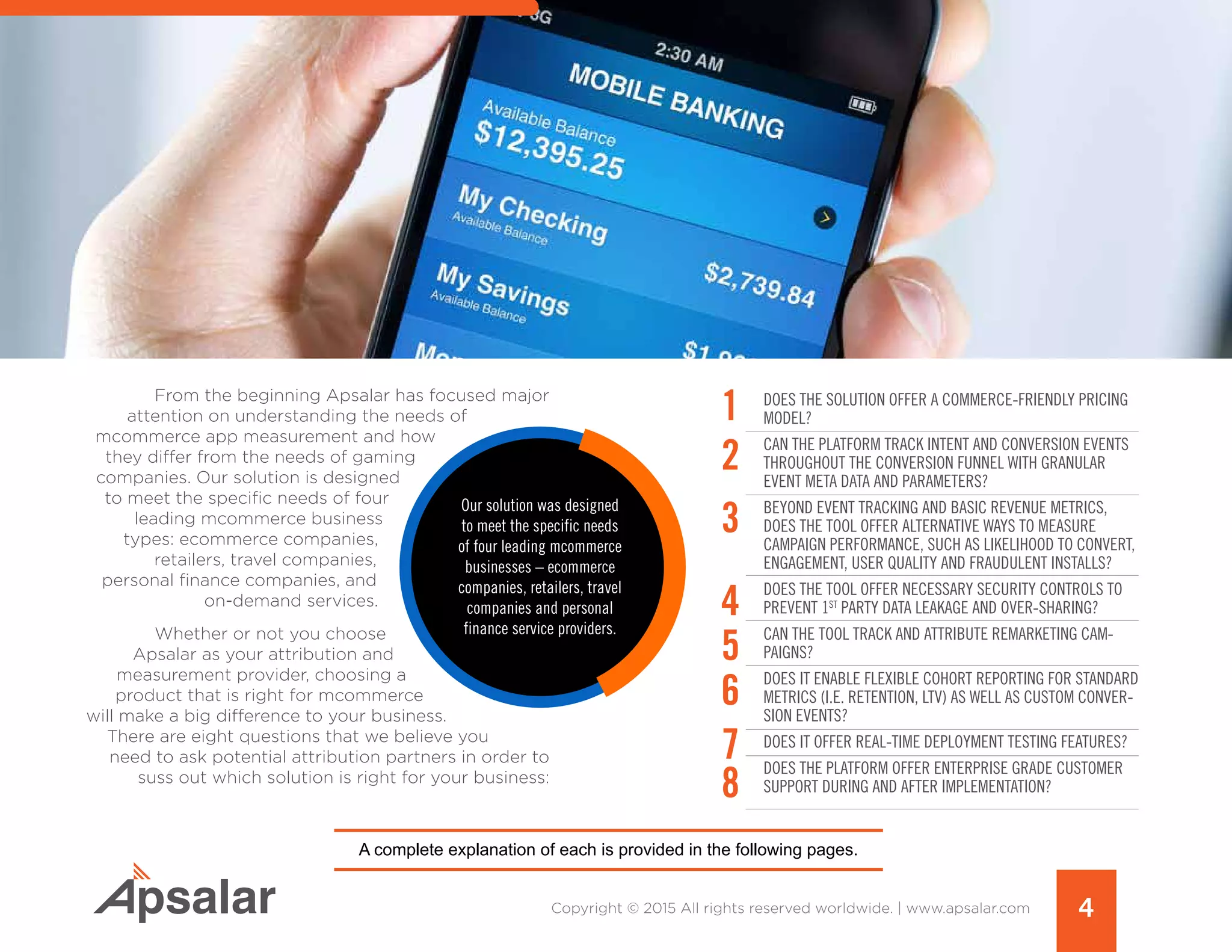 From the beginning Apsalar has focused major
attention on understanding the needs of
mcommerce app measurement and how
they differ from the needs of gaming
companies. Our solution is designed
to meet the specific needs of four
leading mcommerce business
types: ecommerce companies,
retailers, travel companies,
personal finance companies, and
on-demand services.
Whether or not you choose
Apsalar as your attribution and
measurement provider, choosing a
product that is right for mcommerce
will make a big difference to your business.
There are eight questions that we believe you
need to ask potential attribution partners in order to
suss out which solution is right for your business:
Does the Solution Offer a Commerce-Friendly Pricing
Model?
Can the Platform track intent and conversion events
throughout the conversion funnel with granular
event meta data AND parameters?
Beyond event tracking and BASIC REVENUE metrics,
Does the Tool Offer alternative WAYS to MEASURE
CAMPAIGN Performance, SUCH AS likelihood to convert,
engagement, user quality AND fraudulent installs?
Does the tool offer NECESSARY security controls to
Prevent 1st
party Data Leakage AND OVER-sharing?
can the tool Track and attribute remarketing cam-
paigns?
Does It enable Flexible Cohort Reporting for standard
metrics (i.e. Retention, LTV) as well AS custom conver-
sion events?
DoES IT Offer Real-Time Deployment Testing Features?
Does the PLATFORM Offer Enterprise Grade Customer
Support During and After Implementation?
4Copyright © 2015 All rights reserved worldwide. | www.apsalar.com
A complete explanation of each is provided in the following pages.
1
2
3
4
5
6
7
8
 