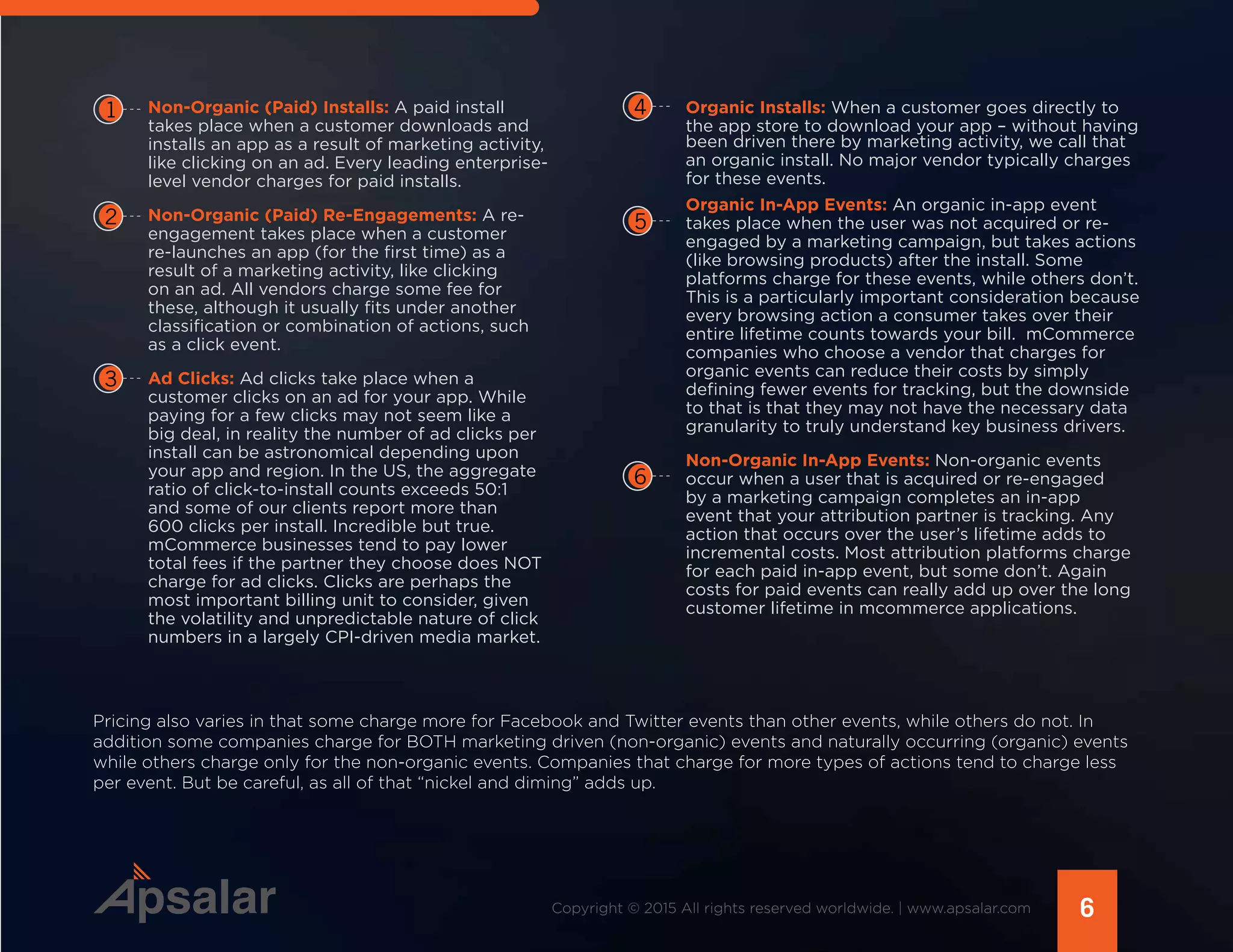 Non-Organic (Paid) Installs: A paid install
takes place when a customer downloads and
installs an app as a result of marketing activity,
like clicking on an ad. Every leading enterprise-
level vendor charges for paid installs.
Non-Organic (Paid) Re-Engagements: A re-
engagement takes place when a customer
re-launches an app (for the first time) as a
result of a marketing activity, like clicking
on an ad. All vendors charge some fee for
these, although it usually fits under another
classification or combination of actions, such
as a click event.
Ad Clicks: Ad clicks take place when a
customer clicks on an ad for your app. While
paying for a few clicks may not seem like a
big deal, in reality the number of ad clicks per
install can be astronomical depending upon
your app and region. In the US, the aggregate
ratio of click-to-install counts exceeds 50:1
and some of our clients report more than
600 clicks per install. Incredible but true.
mCommerce businesses tend to pay lower
total fees if the partner they choose does NOT
charge for ad clicks. Clicks are perhaps the
most important billing unit to consider, given
the volatility and unpredictable nature of click
numbers in a largely CPI-driven media market.
1
2
3
4
5
6
6Copyright © 2015 All rights reserved worldwide. | www.apsalar.com
Organic Installs: When a customer goes directly to
the app store to download your app – without having
been driven there by marketing activity, we call that
an organic install. No major vendor typically charges
for these events.
Organic In-App Events: An organic in-app event
takes place when the user was not acquired or re-
engaged by a marketing campaign, but takes actions
(like browsing products) after the install. Some
platforms charge for these events, while others don’t.
This is a particularly important consideration because
every browsing action a consumer takes over their
entire lifetime counts towards your bill. mCommerce
companies who choose a vendor that charges for
organic events can reduce their costs by simply
defining fewer events for tracking, but the downside
to that is that they may not have the necessary data
granularity to truly understand key business drivers.
Non-Organic In-App Events: Non-organic events
occur when a user that is acquired or re-engaged
by a marketing campaign completes an in-app
event that your attribution partner is tracking. Any
action that occurs over the user’s lifetime adds to
incremental costs. Most attribution platforms charge
for each paid in-app event, but some don’t. Again
costs for paid events can really add up over the long
customer lifetime in mcommerce applications.
Pricing also varies in that some charge more for Facebook and Twitter events than other events, while others do not. In
addition some companies charge for BOTH marketing driven (non-organic) events and naturally occurring (organic) events
while others charge only for the non-organic events. Companies that charge for more types of actions tend to charge less
per event. But be careful, as all of that “nickel and diming” adds up.
 