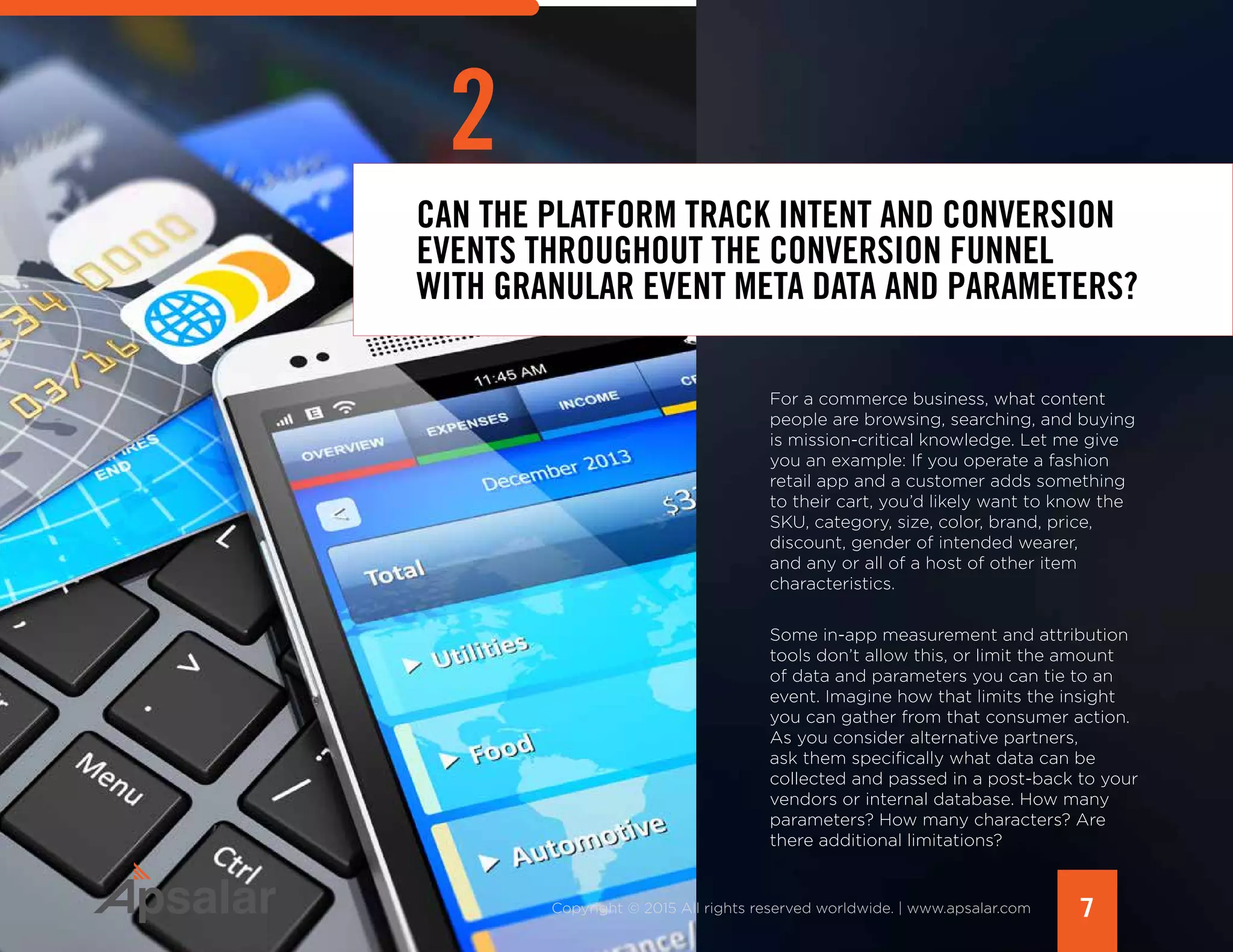 7Copyright © 2015 All rights reserved worldwide. | www.apsalar.com
CAN THE PLATFORM TRACK INTENT AND CONVERSION
EVENTS THROUGHOUT THE CONVERSION FUNNEL
WITH GRANULAR EVENT META DATA AND PARAMETERS?
2
For a commerce business, what content
people are browsing, searching, and buying
is mission-critical knowledge. Let me give
you an example: If you operate a fashion
retail app and a customer adds something
to their cart, you’d likely want to know the
SKU, category, size, color, brand, price,
discount, gender of intended wearer,
and any or all of a host of other item
characteristics.
Some in-app measurement and attribution
tools don’t allow this, or limit the amount
of data and parameters you can tie to an
event. Imagine how that limits the insight
you can gather from that consumer action.
As you consider alternative partners,
ask them specifically what data can be
collected and passed in a post-back to your
vendors or internal database. How many
parameters? How many characters? Are
there additional limitations?
 