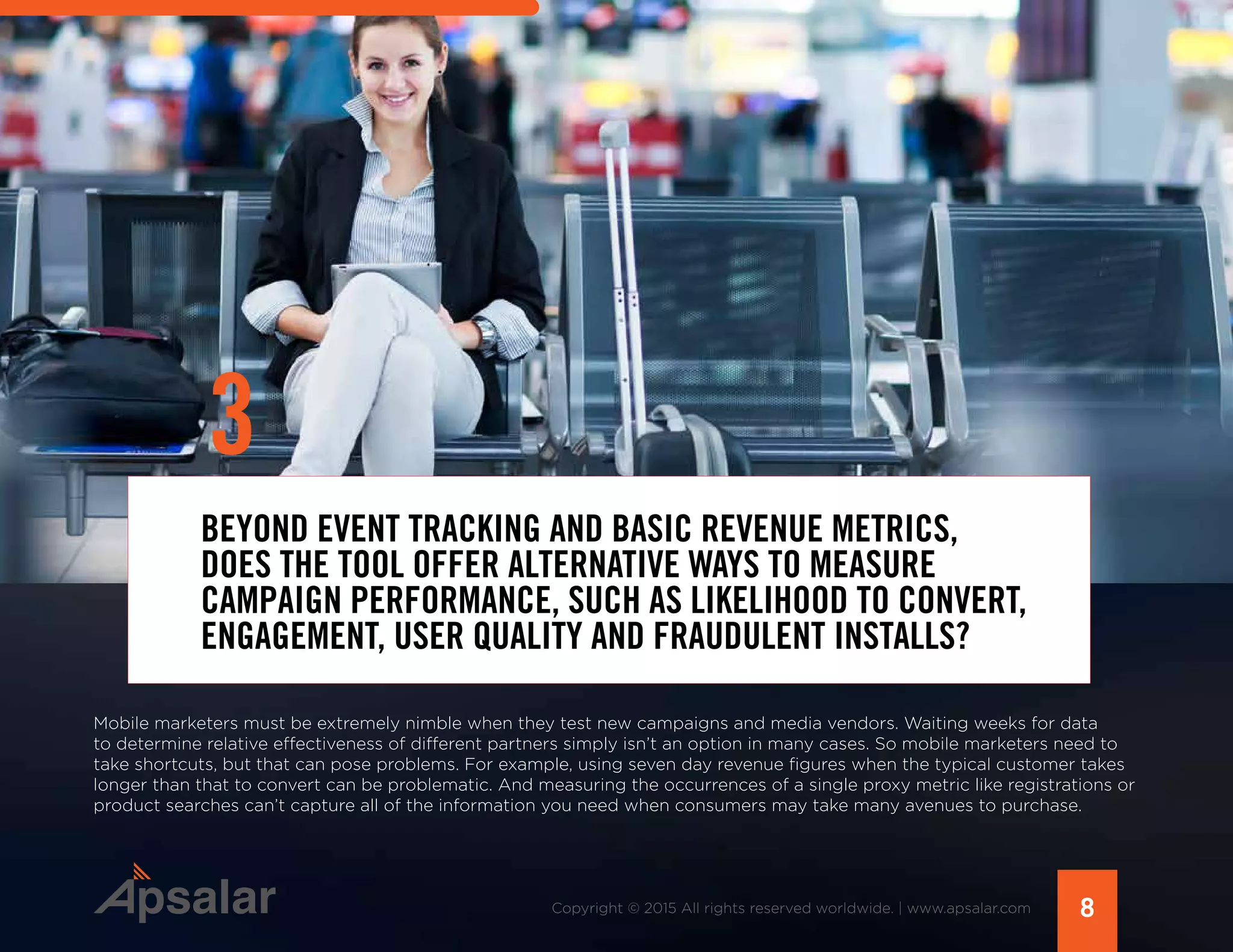 BEYOND EVENT TRACKING AND BASIC REVENUE METRICS,
DOES THE TOOL OFFER ALTERNATIVE WAYS TO MEASURE
CAMPAIGN PERFORMANCE, SUCH AS LIKELIHOOD TO CONVERT,
ENGAGEMENT, USER QUALITY AND FRAUDULENT INSTALLS?
Mobile marketers must be extremely nimble when they test new campaigns and media vendors. Waiting weeks for data
to determine relative effectiveness of different partners simply isn’t an option in many cases. So mobile marketers need to
take shortcuts, but that can pose problems. For example, using seven day revenue figures when the typical customer takes
longer than that to convert can be problematic. And measuring the occurrences of a single proxy metric like registrations or
product searches can’t capture all of the information you need when consumers may take many avenues to purchase.
8Copyright © 2015 All rights reserved worldwide. | www.apsalar.com
3
 