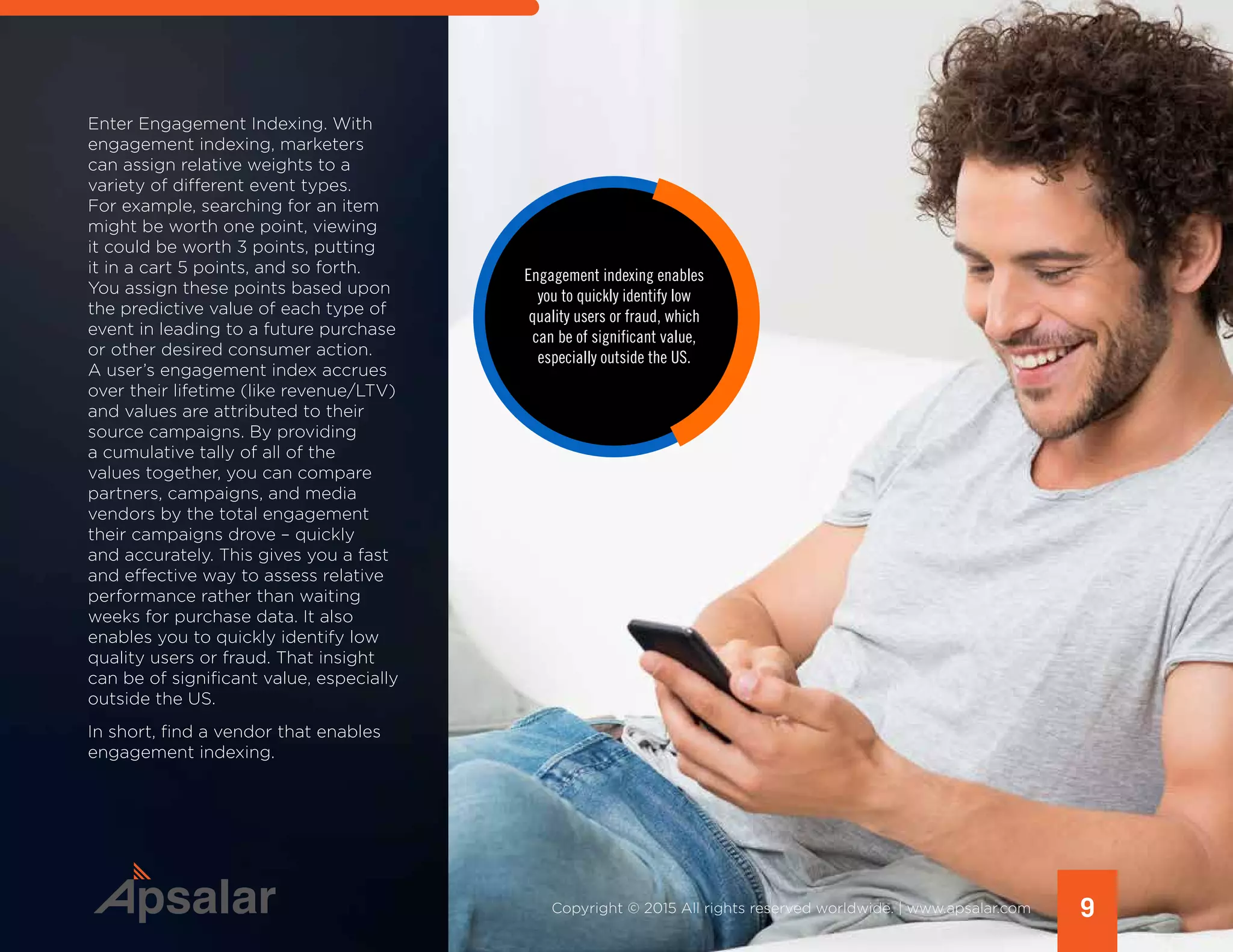Enter Engagement Indexing. With
engagement indexing, marketers
can assign relative weights to a
variety of different event types.
For example, searching for an item
might be worth one point, viewing
it could be worth 3 points, putting
it in a cart 5 points, and so forth.
You assign these points based upon
the predictive value of each type of
event in leading to a future purchase
or other desired consumer action.
A user’s engagement index accrues
over their lifetime (like revenue/LTV)
and values are attributed to their
source campaigns. By providing
a cumulative tally of all of the
values together, you can compare
partners, campaigns, and media
vendors by the total engagement
their campaigns drove – quickly
and accurately. This gives you a fast
and effective way to assess relative
performance rather than waiting
weeks for purchase data. It also
enables you to quickly identify low
quality users or fraud. That insight
can be of significant value, especially
outside the US.
In short, find a vendor that enables
engagement indexing.
9Copyright © 2015 All rights reserved worldwide. | www.apsalar.com
Engagement indexing enables
you to quickly identify low
quality users or fraud, which
can be of significant value,
especially outside the US.
 