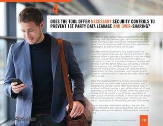 DOES THE TOOL OFFER NECESSARY SECURITY CONTROLS TO
PREVENT 1ST PARTY DATA LEAKAGE AND OVER-SHARING?
The data in post-backs meets important needs, like
ensuring that the partners get paid (under cost per
install buying.) It can also power retargeting partner
algorithms to optimize and improve their advertising
campaigns, as well as many other uses.
The data needs of partners vary based upon the
type of program that you are fielding with them. For
example, when a partner is focused on cost per install
only, you would likely prefer to limit the data you
pass back to them to the installs they’re credited with
driving. If, on the other hand, you are using a vendor
for retargeting, you will likely want to pass them
data from many events (along with detailed event
parameters) so they can power user targeting and
dynamic creative tools to feature the right items and
offers in ads.
All of the leading platforms enable post-backs, but
the controls you have over those post-backs vary
markedly by vendor. Some offer post-backs only in
an all-or-nothing manner – you either share all of your
information, or none of it. Others share the same set
of data with all vendors you choose, regardless of
their actual information needs or which partner drove
the event/conversion. Others give control over the
data in post-backs to the media provider themselves.
As you consider alternative vendors, dig into the
level of flexibility and control that they can deliver. It
matters when you’re dealing with sensitive customer
data.
10Copyright © 2015 All rights reserved worldwide. | www.apsalar.com
4
 
