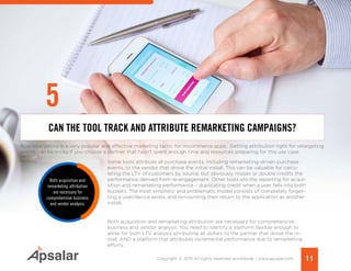 11Copyright © 2015 All rights reserved worldwide. | www.apsalar.com
App retargeting is a very popular and effective marketing tactic for mcommerce apps. Getting attribution right for retargeting
events can be tricky if you choose a partner that hasn’t spent enough time and resources preparing for this use case.
Some tools attribute all purchase events, including remarketing-driven purchase
events, to the vendor that drove the initial install. This can be valuable for calcu-
lating the LTV of customers by source, but obviously misses or double credits the
performance derived from re-engagement. Other tools silo the reporting for acqui-
sition and remarketing performance – duplicating credit when a user falls into both
buckets. The most simplistic and problematic model consists of completely forget-
ting a user/device exists, and re-counting their return to the application as another
install.
Both acquisition and remarketing attribution are necessary for comprehensive
business and vendor analysis. You need to identify a platform flexible enough to
allow for both LTV analysis attributing all dollars to the partner that drove the in-
stall, AND a platform that attributes incremental performance due to remarketing
efforts.
CAN THE TOOL TRACK AND ATTRIBUTE REMARKETING CAMPAIGNS?
Both acquisition and
remarketing attribution
are necessary for
comprehensive business
and vendor analysis.
5
 