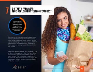 13Copyright © 2015 All rights reserved worldwide. | www.apsalar.com
Commerce-centric app marketers are more
active in their app measurement platforms
than game marketers. When you are setting
up new campaigns and rules in your platform
frequently, it can be incredibly valuable to
have real-time testing capabilities built into
the toolset.
Real-time testing enables you to define a rule
and immediately ensure that you have done
so correctly. This can prevent lost hours or
days of data. The more ways the platform
fool-proofs implementation and changes, the
more likely you are to gain maximum insight
and value from it.
7 DO THEY OFFER REAL-
TIME DEPLOYMENT TESTING FEATURES?
The more ways the
platform fool-proofs
implementation and
changes, the more
likely you are to gain
maximum insight and
value from it.
 