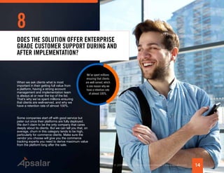 14Copyright © 2015 All rights reserved worldwide. | www.apsalar.com
8
We’ve spent millions
ensuring that clients
are well-served, which
is one reason why we
have a retention rate
of almost 100%.
DOES THE SOLUTION OFFER ENTERPRISE
GRADE CUSTOMER SUPPORT DURING AND
AFTER IMPLEMENTATION?
When we ask clients what is most
important in their getting full value from
a platform, having a strong account
management and implementation team
is always at or near the top of the list.
That’s why we’ve spent millions ensuring
that clients are well-served, and why we
have a retention rate of almost 100%.
Some companies start off with good service but
peter out once their platforms are fully deployed.
We don’t claim to be the only company that cares
deeply about its clients. But we can tell you that, on
average, churn in this category tends to be high,
particularly for commerce clients. Make sure the
vendor you choose will give you the commerce
tracking experts you need to derive maximum value
from the platform long after the sale.
 