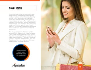 CONCLUSION
A cursory look at the various mobile app
measurement platforms available might
lead you to believe that they are all pretty
similar. This is absolutely not the case,
especially when it comes to the needs of
mcommerce marketers. The eight questions
outlined this document provide a powerful
means to get past the basic “box-checking”
stage and into the specific and unique
needs of mcommerce assessing capabilities
in the context of app measurement and
attribution.
Too many companies choose a vendor
without really digging into these key areas
– and live to regret their decisions. I hope
that this document helps to make clear why
these eight questions – and each potential
vendor’s answers - are so critical, and why
they should be a part of your mobile app
measurement provider decision.
Too many companies
choose a vendor
without really digging
into these key areas.
15Copyright © 2015 All rights reserved worldwide. | www.apsalar.com
 