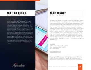 ABOUT THE AUTHOR
Mr. Michael Oiknine co-founded Apsalar
Inc. in 2010 and also serves as its Chief
Executive Officer. Mr. Oiknine served as
the Managing Director of GiSMo, a mobile
payment startup owned by Millicom In-
ternational Cellular and a Consultant with
Altis, a consulting firm now owned by Cap
Gemini Ernst & Young in Paris, France. Mr.
Oiknine is a tried and true entrepreneur
with over 15 years experience crafting and
selling companies. As the co-founder and
Chief Operating Officer of Kefta, Inc., Mr.
Oiknine was instrumental in growing and
shaping the business before its acquisition
by Acxiom. Mr. Oiknine earned his MBA
from Harvard to complement his MS in
Engineering from École Centrale Lyon in
France. 	
ABOUT APSALAR
Apsalar, the leader in mobile data management, helps
direct marketing brands get better marketing effec-
tiveness by providing a mobile data management plat-
form that delivers a true understanding of customer
behavior in apps and across other marketing channels.
The Apsalar Mobile DMP enables brands to measure
marketing effectiveness, enhance, manage, enrich and
segment profiles to build audiences, and easily and
safely connect to other marketing partners so brands
can confidently share their data and audiences. San
Francisco-based Apsalar is privately held, with more
than $17Million backing from leading venture capital
firms including Thomvest Ventures, DCM, Battery Ven-
tures and DN Capital. For more information, visit www.
apsalar.com.
Apsalar
480 Second Street Suite 100
San Francisco, CA 94107
877-590-1844
info@apsalar.com
www.apsalar.com
Copyright 2015 Apsalar. All rights reserved. All other
brand names referenced herein are trademarks or
registered trademarks of their respective companies.
16Copyright © 2015 All rights reserved worldwide. | www.apsalar.com
 