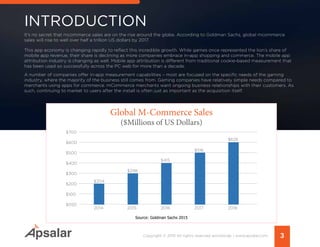 INTRODUCTION
3Copyright © 2015 All rights reserved worldwide. | www.apsalar.com
It’s no secret that mcommerce sales are on the rise around the globe. According to Goldman Sachs, global mcommerce
sales will rise to well over half a trillion US dollars by 2017.
This app economy is changing rapidly to reflect this incredible growth. While games once represented the lion’s share of
mobile app revenue, their share is declining as more companies embrace in-app shopping and commerce. The mobile app
attribution industry is changing as well. Mobile app attribution is different from traditional cookie-based measurement that
has been used so successfully across the PC web for more than a decade.
A number of companies offer in-app measurement capabilities – most are focused on the specific needs of the gaming
industry, where the majority of the business still comes from. Gaming companies have relatively simple needs compared to
merchants using apps for commerce. mCommerce merchants want ongoing business relationships with their customers. As
such, continuing to market to users after the install is often just as important as the acquisition itself.
$700
$500
$300
$600
$400
$200
$100
$050
$626
$516
$415
$298
$204
2014 2015 2016 2017 2018
Global M-Commerce Sales
($Millions of US Dollars)
Source: Goldman Sachs 2015
 