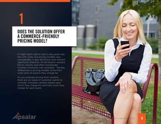 5Copyright © 2015 All rights reserved worldwide. | www.apsalar.com
It might seem odd to start a discussion like
this with costs, but pricing models vary
considerably in app attribution and warrant
significant attention. All attribution vendors
bill on volume, and often incorporate
monthly minimums into contracts. The key
differences in pricing models come from
what sorts of actions they charge for.
As you evaluate pricing from vendors,
there are six types of customer events to
consider. Compare vendors based upon
which they charge for, and how much they
charge for each event.
DOES THE SOLUTION OFFER
A COMMERCE-FRIENDLY
PRICING MODEL?
1
 
