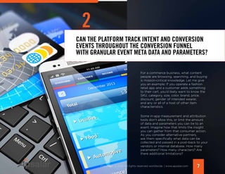 7Copyright © 2015 All rights reserved worldwide. | www.apsalar.com
CAN THE PLATFORM TRACK INTENT AND CONVERSION
EVENTS THROUGHOUT THE CONVERSION FUNNEL
WITH GRANULAR EVENT META DATA AND PARAMETERS?
2
For a commerce business, what content
people are browsing, searching, and buying
is mission-critical knowledge. Let me give
you an example: If you operate a fashion
retail app and a customer adds something
to their cart, you’d likely want to know the
SKU, category, size, color, brand, price,
discount, gender of intended wearer,
and any or all of a host of other item
characteristics.
Some in-app measurement and attribution
tools don’t allow this, or limit the amount
of data and parameters you can tie to an
event. Imagine how that limits the insight
you can gather from that consumer action.
As you consider alternative partners,
ask them specifically what data can be
collected and passed in a post-back to your
vendors or internal database. How many
parameters? How many characters? Are
there additional limitations?
 