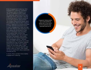 Enter Engagement Indexing. With
engagement indexing, marketers
can assign relative weights to a
variety of different event types.
For example, searching for an item
might be worth one point, viewing
it could be worth 3 points, putting
it in a cart 5 points, and so forth.
You assign these points based upon
the predictive value of each type of
event in leading to a future purchase
or other desired consumer action.
A user’s engagement index accrues
over their lifetime (like revenue/LTV)
and values are attributed to their
source campaigns. By providing
a cumulative tally of all of the
values together, you can compare
partners, campaigns, and media
vendors by the total engagement
their campaigns drove – quickly
and accurately. This gives you a fast
and effective way to assess relative
performance rather than waiting
weeks for purchase data. It also
enables you to quickly identify low
quality users or fraud. That insight
can be of significant value, especially
outside the US.
In short, find a vendor that enables
engagement indexing.
9Copyright © 2015 All rights reserved worldwide. | www.apsalar.com
Engagement indexing enables
you to quickly identify low
quality users or fraud, which
can be of significant value,
especially outside the US.
 