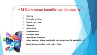 Banking
Financial services
Security services
Shopping
Advertising
Entertainment
Customer care
Information provision
Adhoc auction, where a particular user advertises the availability of
a
particular commodity, and invites bids.
M-Commerce benefits can be seen in
 