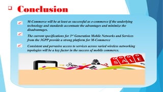  Conclusion
M-Commerce will be at least as successful as e-commerce if the underlying
technology and standards accentuate the advantages and minimize the
disadvantages.
The current specifications for 3rd
Generation Mobile Networks and Services
from the 3GPP provide a strong platform for M-Commerce
Consistent and pervasive access to services across varied wireless networking
topologies will be a key factor in the success of mobile commerce.
 