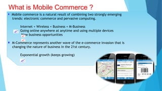 Mobile commerce is a natural result of combining two strongly emerging
trends: electronic commerce and pervasive computing.
Internet + Wireless + Business = M-Business
Going online anywhere at anytime and using multiple devices
New business opportunities
M-Commerce represents another wave of the e-commerce invasion that is
changing the nature of business in the 21st century.
Exponential growth (keeps growing)
What is Mobile Commerce ?
 