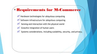 Requirements for M-Commerce
Hardware technologies for ubiquitous computing
Software infrastructure for ubiquitous computing
Sensing and interaction with the physical world
Graceful integration of human users
Systems considerations, including scalability, security, and privacy.
 