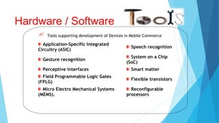 Tools supporting development of Devices in Mobile Commerce
Hardware / Software
Application-Specific Integrated
Circuitry (ASIC)
Speech recognition
Gesture recognition
System on a Chip
(SoC)
Perceptive interfaces Smart matter
Field Programmable Logic Gates
(FPLG)
Flexible transistors
Micro Electro Mechanical Systems
(MEMS).
Reconfigurable
processors
 