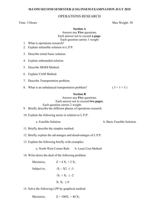 M.COM SECOND SEMESTER (CSS) INSEM EXAMINATION JULY 2015
OPERATIONS RESEARCH
Time: 3 Hours Max Weight: 30
Section A
Answer any Five questions.
Each answer not to exceed a page.
Each question carries 1 weight
1. What is operations research?
2. Explain infeasible solution in L.P.P.
3. Describe initial basic solution.
4. Explain unbounded solution.
5. Describe MODI Method.
6. Explain VAM Method.
7. Describe Transportation problem.
8. What is an unbalanced transportation problem? ( 5 × 1 = 5 )
Section B
Answer any Five questions.
Each answer not to exceed two pages.
Each question carries 2 weight.
9. Briefly describe the different phases of operations research.
10. Explain the following terms in relation to L.P.P:
a. Feasible Solution b. Basic Feasible Solution.
11. Briefly describe the simplex method.
12. Briefly explain the advantages and disadvantages of L.P.P.
13. Explain the following briefly with examples:
a. North West Corner Rule b. Least Cost Method
14. Write down the dual of the following problem.
Maximize, Z = 4 X1 + 2 X2
Subject to, -X1 - X2 ≤ -3
-X1 + X2 ≥ -2
X1 X2 ≥ 0
15. Solve the following LPP by graphical method.
Maximize, Z = 100X1 + 40 X2
 
