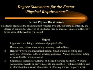 Degree Statements for the Factor  “Physical Requirements” ” Factor:  Physical Requirements This factor appraises the physical effort required by a job, including its intensity and degree of continuity.  Analysis of this factor may be incorrect unless a sufficiently broad view of the work is considered. Degree 1. Light work involving a minimum of physical effort. Requires only intermittent sitting, standing, and walking. 2. Repetitive work of a mechanical nature.  Small amount of lifting and  carrying.  Occasional difficult working positions.  Almost continuous sitting  or considerable moving around. 3.  Continuous standing or walking, or difficult working positions.  Working  with average weight or heavy materials and supplies.  Fast manipulative skill  in almost continuous use of machine or office equipment on paced work. 
