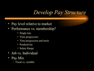 Develop Pay Structure Pay level relative to market Performance vs. membership? Single rate Time progression  Time progression and merit Productivity Salary Range Job vs. Individual  Pay Mix Fixed vs. variable 