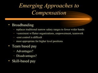 Emerging Approaches to Compensation Broadbanding replaces traditional narrow salary ranges to fewer wider bands +consistent w/flatter organizations, empowerment, teamwork -cost control is difficult most appropriate for higher level positions Team based pay Advantages? Disadvantages? Skill-based pay 