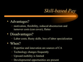 Skill-based Pay Advantages? motivation, flexibility, reduced absenteeism and turnover costs (can cover), flatter Disadvantages? Labor costs; Rusty skills, loss of labor specialization When? Expertise and innovation are sources of CA Technology changes frequently Upward mobility is limited Developmental opportunities are present 