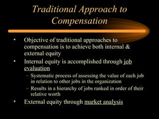 Traditional Approach to Compensation Objective of traditional approaches to compensation is to achieve both internal & external equity  Internal equity is accomplished through  job evaluation Systematic process of assessing the value of each job in relation to other jobs in the organization Results in a hierarchy of jobs ranked in order of their relative worth External equity through  market analysis 