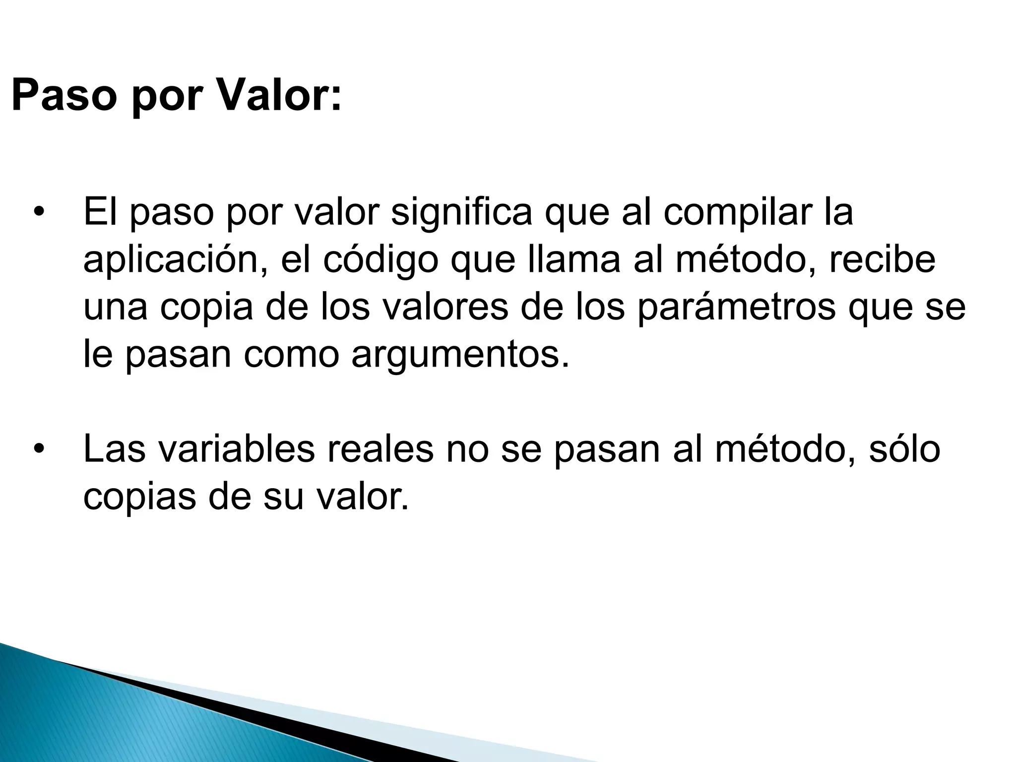 Paso por Valor:
• El paso por valor significa que al compilar la
aplicación, el código que llama al método, recibe
una copia de los valores de los parámetros que se
le pasan como argumentos.
• Las variables reales no se pasan al método, sólo
copias de su valor.
 