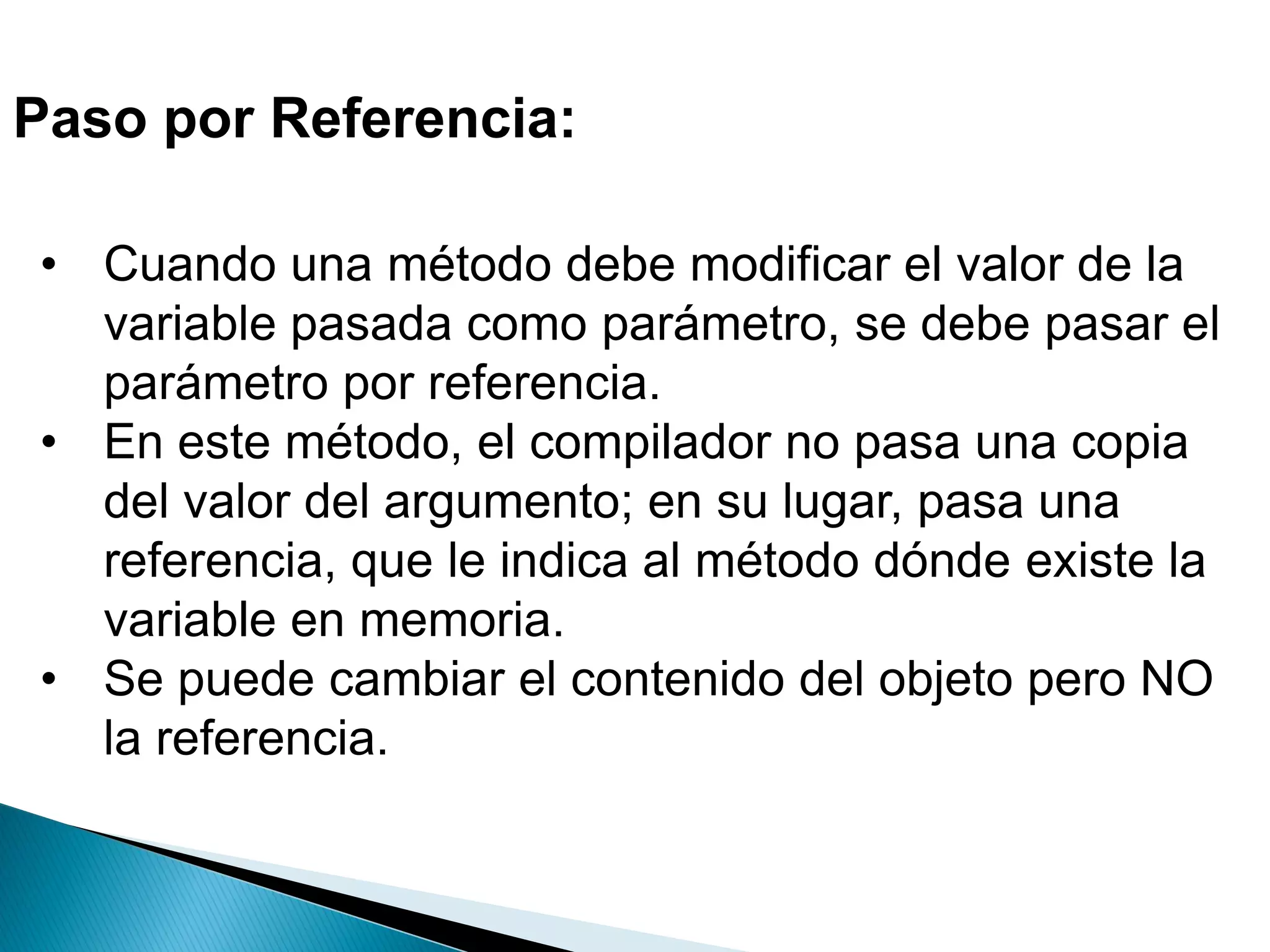 Paso por Referencia:
• Cuando una método debe modificar el valor de la
variable pasada como parámetro, se debe pasar el
parámetro por referencia.
• En este método, el compilador no pasa una copia
del valor del argumento; en su lugar, pasa una
referencia, que le indica al método dónde existe la
variable en memoria.
• Se puede cambiar el contenido del objeto pero NO
la referencia.
 