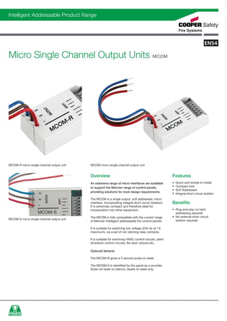 cfs0018_UK_R1_menvier-data-sheets_Layout 1 04/08/2011 12:06 Page 99




    Intelligent Addressable Product Range




    Micro Single Channel Output Units MCOM




    MCOM-R micro single channel output unit              MCOM micro single channel output unit


                                                         Overview                                                     Features
                                                         An extensive range of micro interfaces are available         •   Quick and simple to install
                                                         to support the Menvier range of control panels,              •   Compact size
                                                                                                                      •   Soft Addressed
                                                         providing solutions for most design requirements.
                                                                                                                      •   Integral short circuit isolator
                                                         The MCOM is a single output, soft addressed, micro
                                                         interface, incorporating integral short circuit isolators.   Benefits
                                                         It is extremely compact and therefore ideal for
                                                         incorporation into other equipment.                          • Plug and play no hard
                       MCOM-S                                                                                           addressing required
                                                         The MCOM is fully compatible with the current range          • No external short circuit
    MCOM-S micro single channel output unit                                                                             isolator required
                                                         of Menvier intelligent addressable fire control panels.

                                                         It is suitable for switching low voltage (24V dc at 1A
                                                         maximum), via a set of non latching relay contacts.

                                                         It is suitable for switching HVAC control circuits, plant
                                                         shutdown control circuits, fire door closure etc.

                                                         Optional Variants

                                                         The MCOM-R gives a 5 second pulse on reset.

                                                         The MCOM-S is identified by the panel as a sounder.
                                                         Dose not reset on silence, resets on reset only.
 