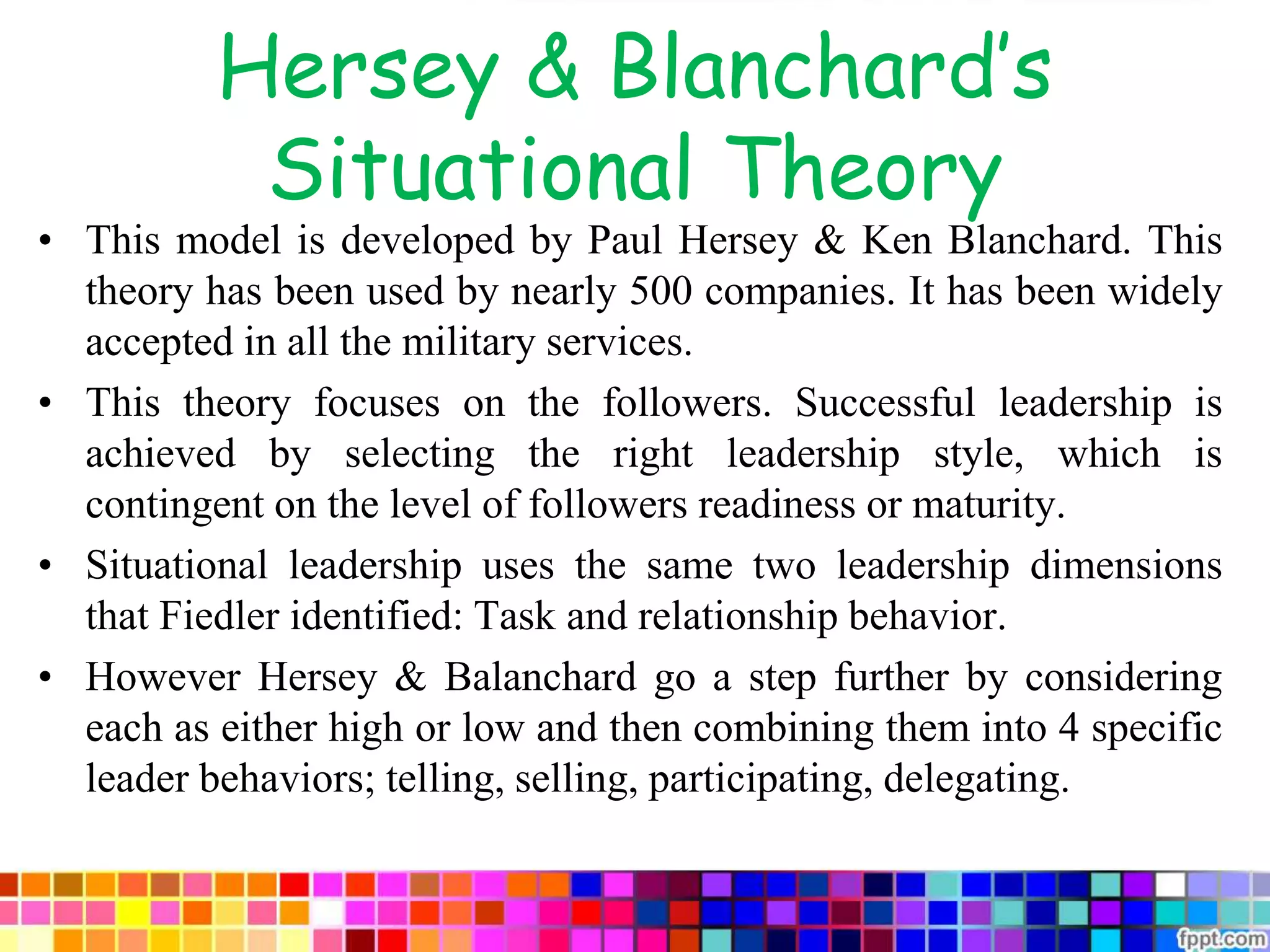 Hersey & Blanchard’s
Situational Theory
• This model is developed by Paul Hersey & Ken Blanchard. This
theory has been used by nearly 500 companies. It has been widely
accepted in all the military services.
• This theory focuses on the followers. Successful leadership is
achieved by selecting the right leadership style, which is
contingent on the level of followers readiness or maturity.
• Situational leadership uses the same two leadership dimensions
that Fiedler identified: Task and relationship behavior.
• However Hersey & Balanchard go a step further by considering
each as either high or low and then combining them into 4 specific
leader behaviors; telling, selling, participating, delegating.
 