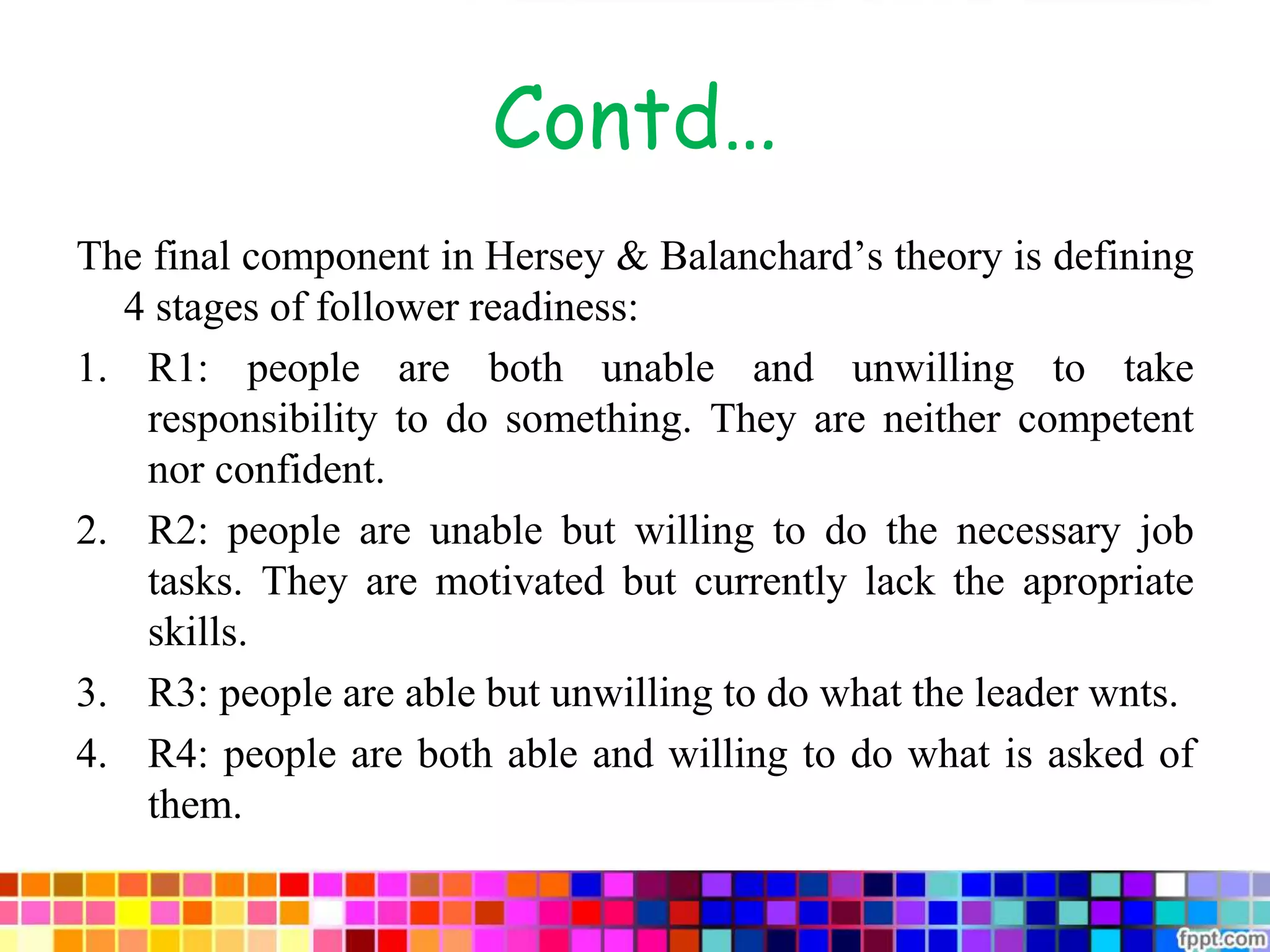 Contd…
The final component in Hersey & Balanchard’s theory is defining
4 stages of follower readiness:
1. R1: people are both unable and unwilling to take
responsibility to do something. They are neither competent
nor confident.
2. R2: people are unable but willing to do the necessary job
tasks. They are motivated but currently lack the apropriate
skills.
3. R3: people are able but unwilling to do what the leader wnts.
4. R4: people are both able and willing to do what is asked of
them.
 