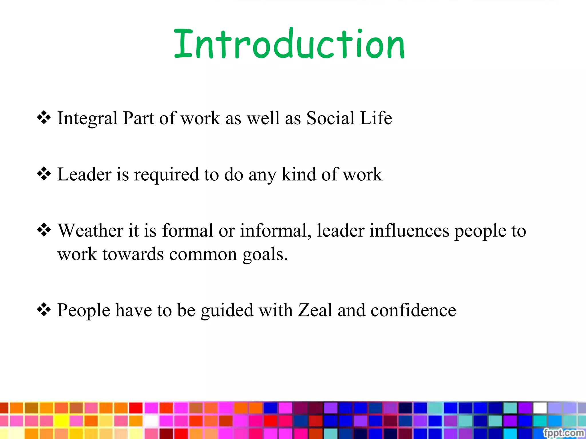 Introduction
 Integral Part of work as well as Social Life
 Leader is required to do any kind of work
 Weather it is formal or informal, leader influences people to
work towards common goals.
 People have to be guided with Zeal and confidence
 