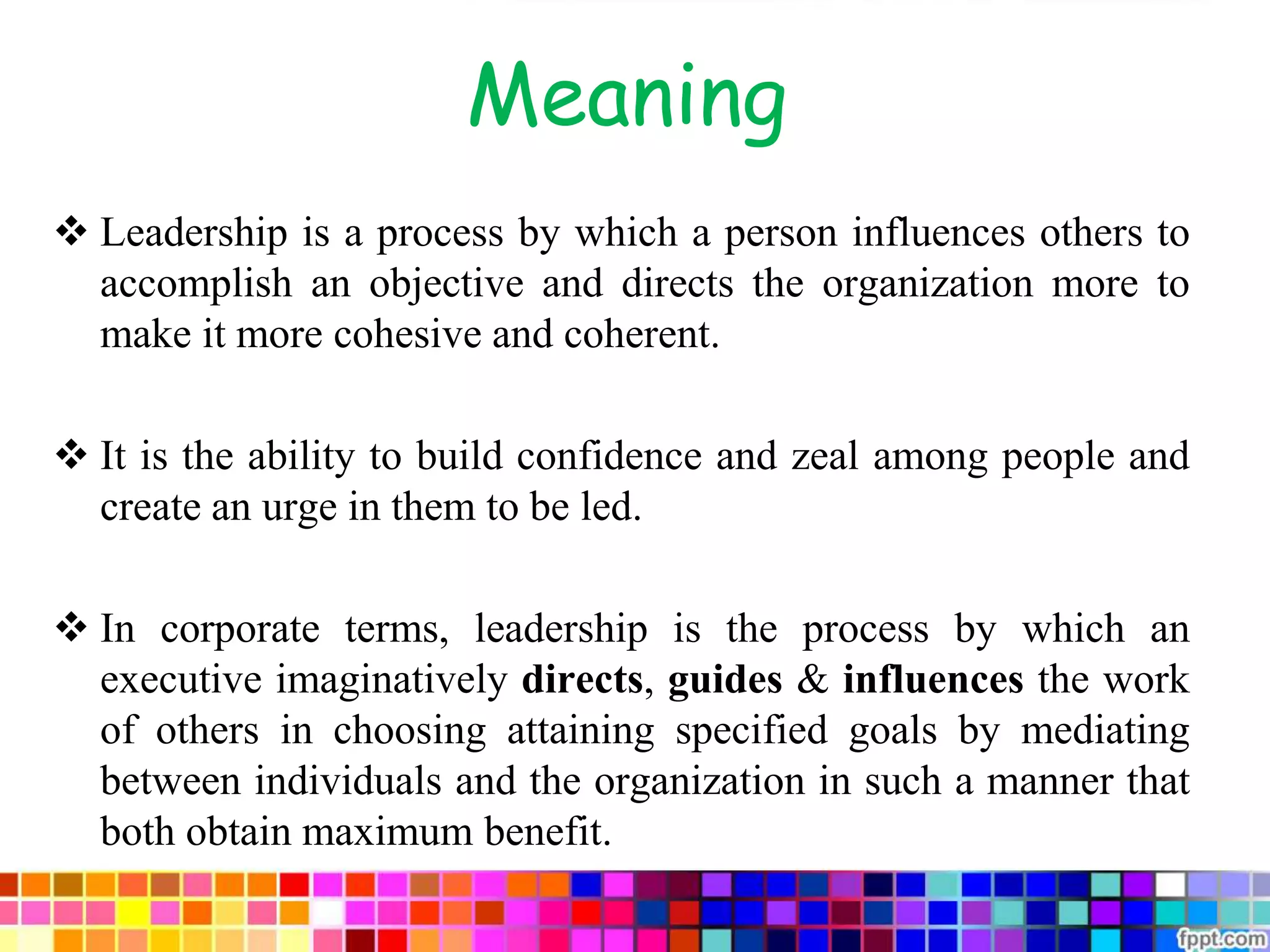 Meaning
 Leadership is a process by which a person influences others to
accomplish an objective and directs the organization more to
make it more cohesive and coherent.
 It is the ability to build confidence and zeal among people and
create an urge in them to be led.
 In corporate terms, leadership is the process by which an
executive imaginatively directs, guides & influences the work
of others in choosing attaining specified goals by mediating
between individuals and the organization in such a manner that
both obtain maximum benefit.
 