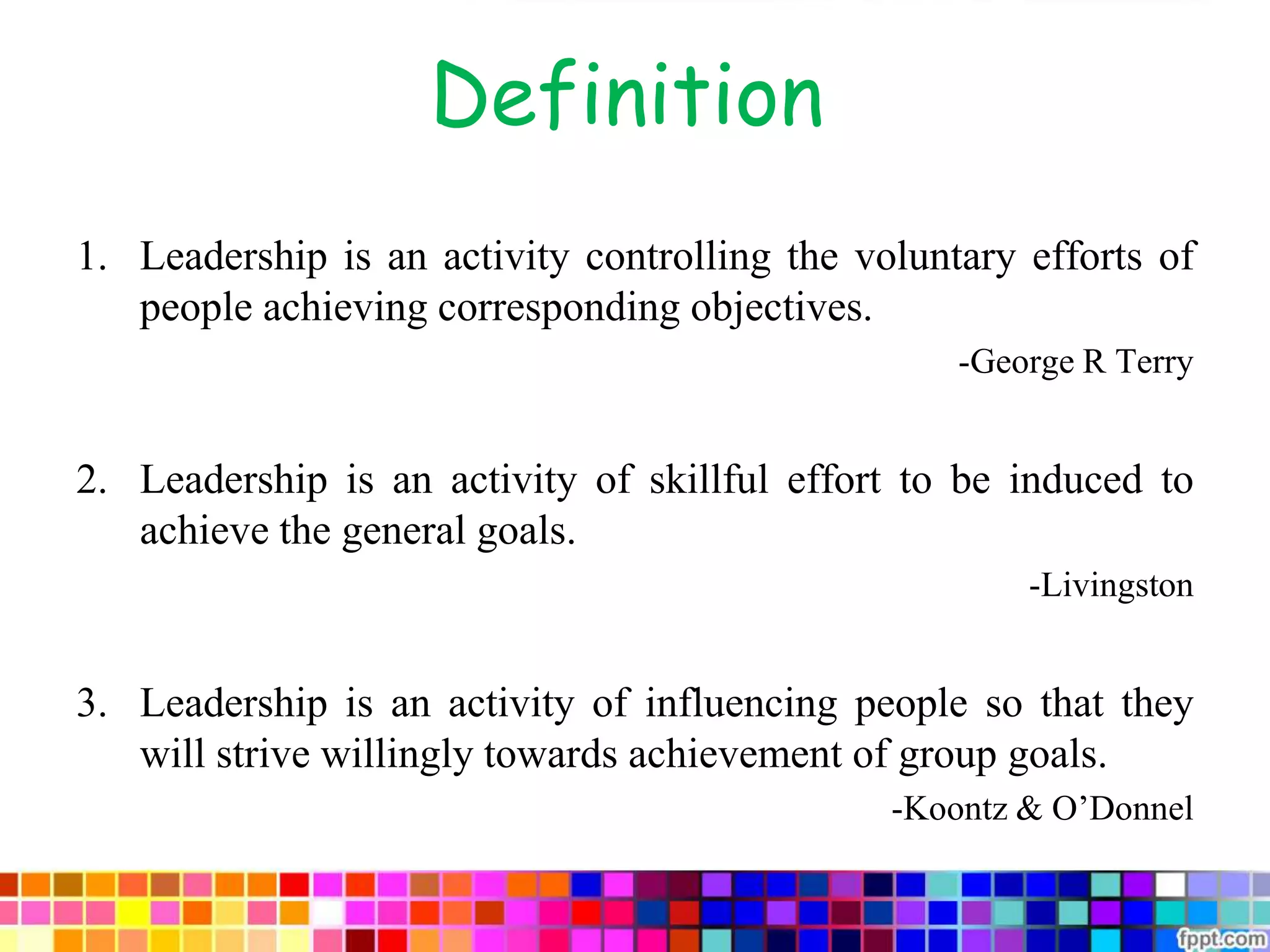 Definition
1. Leadership is an activity controlling the voluntary efforts of
people achieving corresponding objectives.
-George R Terry
2. Leadership is an activity of skillful effort to be induced to
achieve the general goals.
-Livingston
3. Leadership is an activity of influencing people so that they
will strive willingly towards achievement of group goals.
-Koontz & O’Donnel
 