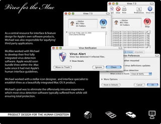 Product Design For The Human Condition
Virex for the Mac
As a central resource for interface & feature
design for Apple’s own software products,
Michael was also responsible for‘aquifying’
third party applications.
McAfee worked with Michael
to develop their first fully
integrated virus detection
software. Apple would soon
bundle Virex within the .Mac
suite once it had met Apple’s
human interface guidelines.
Michael worked with a stellar icon designer, and interface specialist to
establish Virex as a beautifully integrated Mac OS X product.
Michael’s goal was to eliminate the offensively intrusive experience
which most virus detection software typically suffered from while still
ensuring total protection.
 
