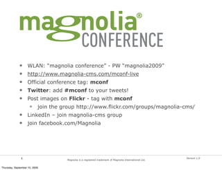 •     WLAN: “magnolia conference” - PW “magnolia2009”
             •     http://www.magnolia-cms.com/mconf-live
             •     Official conference tag: mconf
             •     Twitter: add #mconf to your tweets!
             •     Post images on Flickr - tag with mconf
                     •     join the group http://www.flickr.com/groups/magnolia-cms/
             •     LinkedIn – join magnolia-cms group
             •     join facebook.com/Magnolia




               1                                                                                         Version 1.0
                                     Magnolia is a registered trademark of Magnolia International Ltd.


Thursday, September 10, 2009
 
