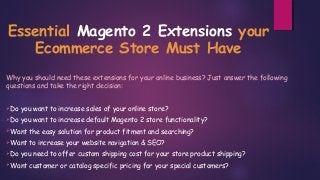 Essential Magento 2 Extensions your
Ecommerce Store Must Have
Why you should need these extensions for your online business? Just answer the following
questions and take the right decision:
Do you want to increase sales of your online store?
Do you want to increase default Magento 2 store functionality?
Want the easy solution for product fitment and searching?
Want to increase your website navigation & SEO?
Do you need to offer custom shipping cost for your store product shipping?
Want customer or catalog specific pricing for your special customers?
 