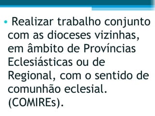 Realizar trabalho conjunto com as dioceses vizinhas, em âmbito de Províncias Eclesiásticas ou de Regional, com o sentido de comunhão eclesial. (COMIREs).  