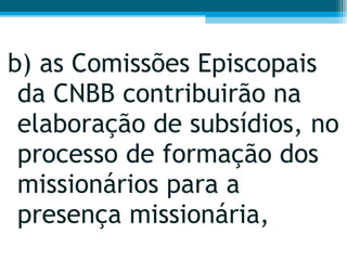 b) as Comissões Episcopais da CNBB contribuirão na elaboração de subsídios, no processo de formação dos missionários para a presença missionária,  