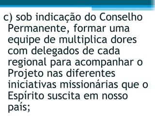 c) sob indicação do Conselho Permanente, formar uma equipe de multiplica dores com delegados de cada regional para acompanhar o Projeto nas diferentes iniciativas missionárias que o Espírito suscita em nosso país;  