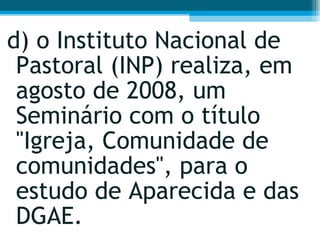 d) o Instituto Nacional de Pastoral (INP) realiza, em agosto de 2008, um Seminário com o título "Igreja, Comunidade de comunidades", para o estudo de Aparecida e das DGAE.  