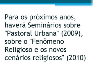 Para os próximos anos, haverá Seminários sobre "Pastoral Urbana" (2009), sobre o "Fenômeno Religioso e os novos cenários religiosos" (2010) 
