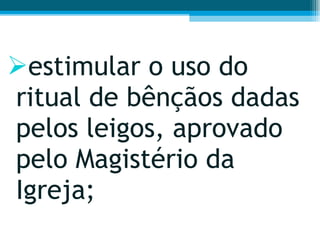 estimular o uso do ritual de bênçãos dadas pelos leigos, aprovado pelo Magistério da Igreja;  