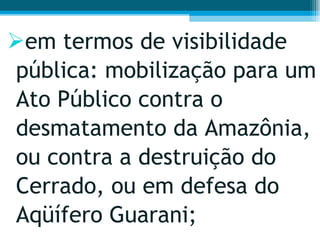 em termos de visibilidade pública: mobilização para um Ato Público contra o desmatamento da Amazônia, ou contra a destruição do Cerrado, ou em defesa do Aqüífero Guarani;  
