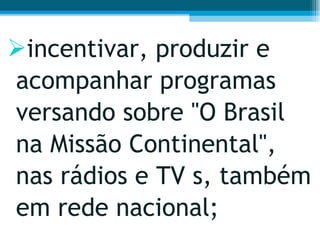 incentivar, produzir e acompanhar programas versando sobre "O Brasil na Missão Continental", nas rádios e TV s, também em rede nacional;  