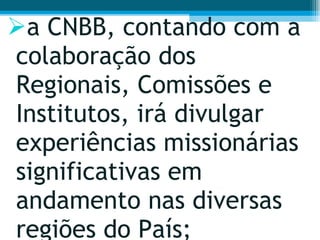 a CNBB, contando com a colaboração dos Regionais, Comissões e Institutos, irá divulgar experiências missionárias significativas em andamento nas diversas regiões do País;  
