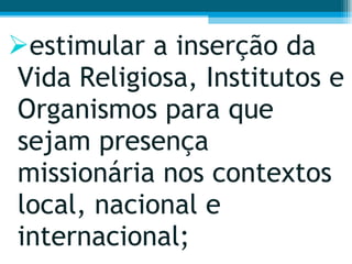 estimular a inserção da Vida Religiosa, Institutos e Organismos para que sejam presença missionária nos contextos local, nacional e internacional;  